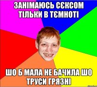 занімаюсь сєксом тільки в тємноті шо б мала не бачила шо труси грязні