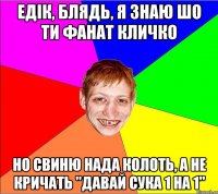 Едік, блядь, я знаю шо ти фанат кличко но свиню нада колоть, А не кричать "давай сука 1 на 1"