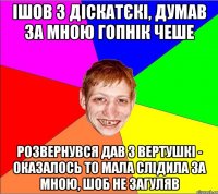 ішов з діскатєкі, думав за мною гопнік чеше розвернувся дав з вертушкі - оказалось то мала слідила за мною, шоб не загуляв