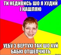 ти недивись шо я худий i кашляю уебу з вертухi так шо хуй бабкi отшепчють