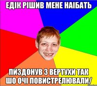 едiк рiшив мене наiбать пиздонув з вертухи так шо очi повистрелювали/