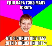 едiк пара тэбэ малу iскать ато я слишу як у тебе дiти в яйцях пищять/