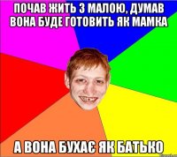 почав жить з малою, думав вона буде готовить як мамка а вона бухає як батько