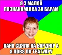 я з малой познакомiлса за барам вана сцяла на бардюр а я повз по тратуару