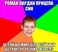 роман кардан прицепа син це той шо живе бiля тiэй баби де трактор розвиртаеться?