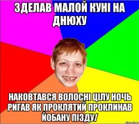 зделав малой кунi на днюху наковтався волоснi цiлу ночь ригав як проклятий проклинав йобану пiзду/