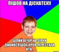 пішов на діскатєку цілий вечір на зірки дивився,шоб кров перестала йти..