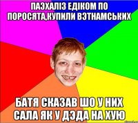 паэхалiз едiком по поросята,купили вэтнамських батя сказав шо у них сала як у дэда на хую