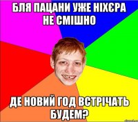 бля пацани уже ніхєра не смішно де новий год встрічать будем?