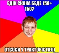 едiк скока беде 150+ 150? отсоси у тракторiста)))