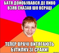 батя дойобувався де пиво взяв сказав шо всраці тепер врачі витягають бутилку зі сраки!