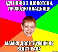 Іду ночю з діскотєки, проходю кладбіще мамка досі трухани не відстірала