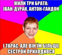 жили три брата: Іван-дурак, Антон-гандон і Тарас, але він їм більше сестрой приходився