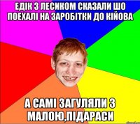 едiк з лесиком сказали шо поехалi на заробiтки до кiйова а самi загуляли з малою,пiдараси