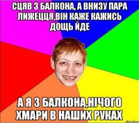 сцяв з балкона, а внизу пара лижецця,вiн каже кажись дощь йде а я з балкона,нiчого хмари в наших руках