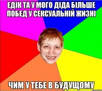 едiк та у мого дiда бiльше побед у сексуальнiй жизнi чим у тебе в будущому