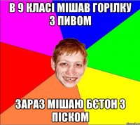 в 9 класі мішав горілку з пивом зараз мішаю бєтон з піском