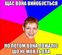 щас вона вийобується но потом вона пожаліє шо не моя тьола