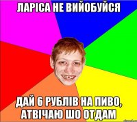 Ларіса не вийобуйся дай 6 рублів на пиво, атвічаю шо отдам