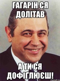 гагарін ся долітав а ти ся дофіґлюєш!