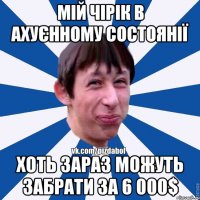 мій чірік в ахуєнному состоянії хоть зараз можуть забрати за 6 000$