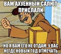 вам ахуенный салют прислали но я вам его не отдам, у вас негде новый год отмечать