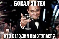 БОКАЛ ЗА ТЕХ КТО СЕГОДНЯ ВЫСТУПАЕТ ?