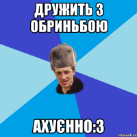 Дружить з Обриньбою ахуєнно:3