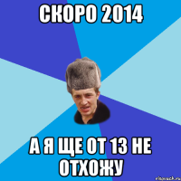 скоро 2014 а я ще от 13 не отхожу