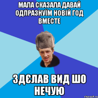 мала сказала давай одпразнуїм новій год вместе здєлав вид шо нечую