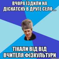 вчора їздили на діскатєку в друге село.... тікали від від вчителя фізкультури