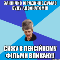 закінчив юридичне,думав буду адвокатом!!! сижу в пенсійному фільми впикаю!!