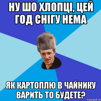 ну шо хлопці, цей год снігу нема як картоплю в чайнику варить то будете?