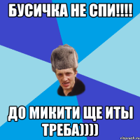 БУСИЧКА НЕ СПИ!!!! ДО МИКИТИ ЩЕ ИТЫ ТРЕБА))))