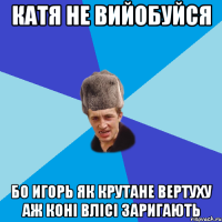 катя не вийобуйся бо Игорь як крутане вертуху аж коні влісі заригають