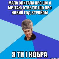 мала спитала про шо я мічтаю,отвєтіл шо про новий год втройом я ти і кобра