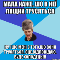 Мала каже, шо в неї лящки трусяться ну і шо мені з того,шо вони трусяться. Оце,відповідаю, буде холодець!!!