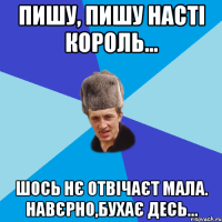 Пишу, пишу Насті Король... шось нє отвічаєт мала. Навєрно,бухає десь...