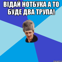 Відай нотбука а то буде два трупа! 