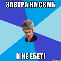 завтра на сємь И НЕ ЕБЕТ!