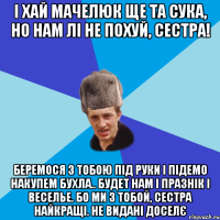 І хай Мачелюк ще та сука, но нам лі не похуй, сестра! Беремося з тобою під руки і підемо накупем бухла.. будет нам і празнік і веселье. Бо ми з тобой, сестра найкращі. НЕ видані доселє