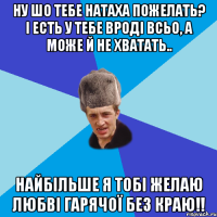 Ну шо тебе Натаха пожелать? і есть у тебе вроді всьо, а може й не хватать.. Найбільше я тобі желаю любві гарячої без краю!!