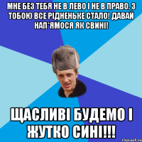 Мне без тебя не в лево і не в право. З тобою все рідненьке стало! давай нап*ямося як свині! Щасливі будемо і жутко сині!!!