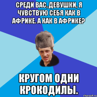 Среди вас, девушки, я чувствую себя как в Африке. А как в Африке? Кругом одни крокодилы.