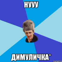 Нууу Димуличка*