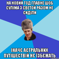 на новий год главне шоб суліма з светой разом не сиділи іначє астральних путішествій нє їзбєжать