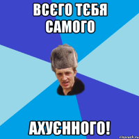 Всєго тєбя самого ахуєнного!