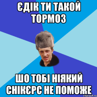 Єдік ти такой тормоз шо тобі ніякий снікєрс не поможе