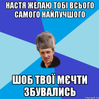 Настя желаю тобі всього самого найлучшого шоб твої мєчти збувались