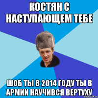 КОСТЯН С НАСТУПАЮЩЕМ ТЕБЕ ШОБ ТЫ В 2014 ГОДУ ТЫ В АРМИИ НАУЧИВСЯ ВЕРТУХУ